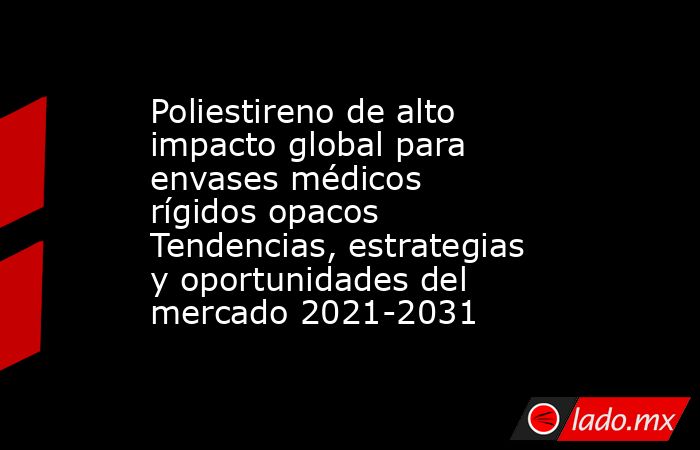 Poliestireno de alto impacto global para envases médicos rígidos opacos Tendencias, estrategias y oportunidades del mercado 2021-2031. Noticias en tiempo real