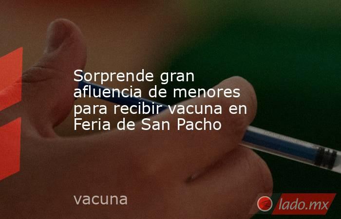 Sorprende gran afluencia de menores para recibir vacuna en Feria de San Pacho. Noticias en tiempo real