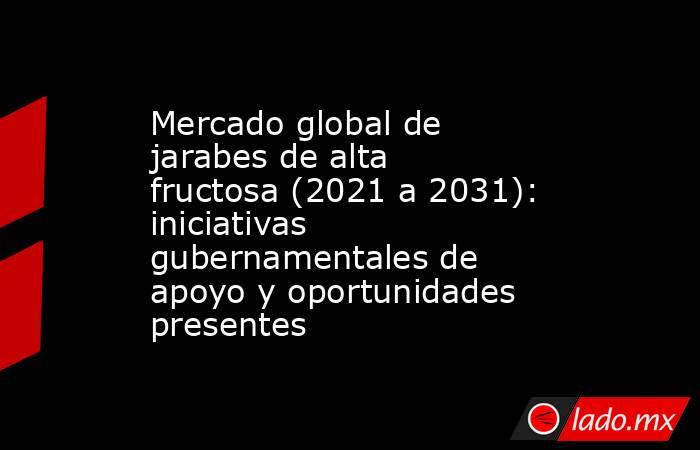Mercado global de jarabes de alta fructosa (2021 a 2031): iniciativas gubernamentales de apoyo y oportunidades presentes. Noticias en tiempo real
