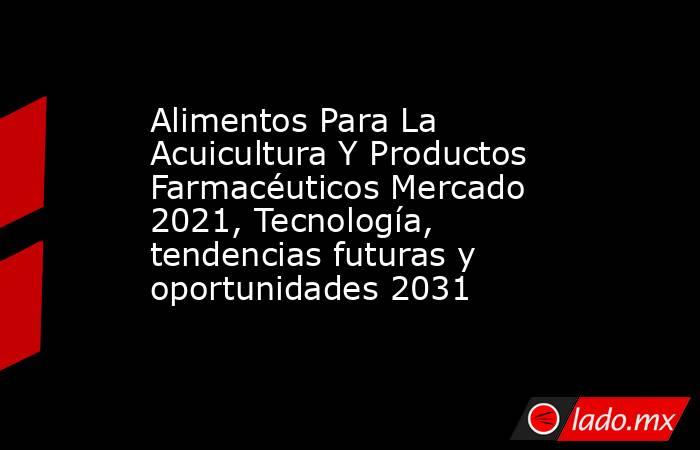 Alimentos Para La Acuicultura Y Productos Farmacéuticos Mercado 2021, Tecnología, tendencias futuras y oportunidades 2031. Noticias en tiempo real