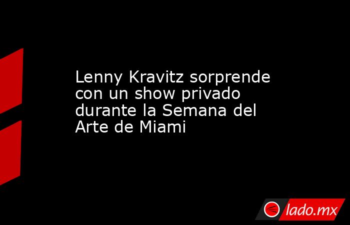 Lenny Kravitz sorprende con un show privado durante la Semana del Arte de Miami. Noticias en tiempo real