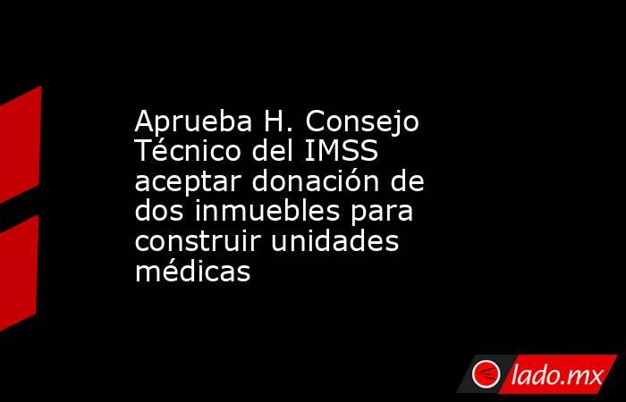 Aprueba H. Consejo Técnico del IMSS aceptar donación de dos inmuebles para construir unidades médicas. Noticias en tiempo real