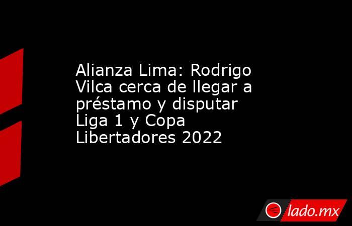 Alianza Lima: Rodrigo Vilca cerca de llegar a préstamo y disputar Liga 1 y Copa Libertadores 2022. Noticias en tiempo real