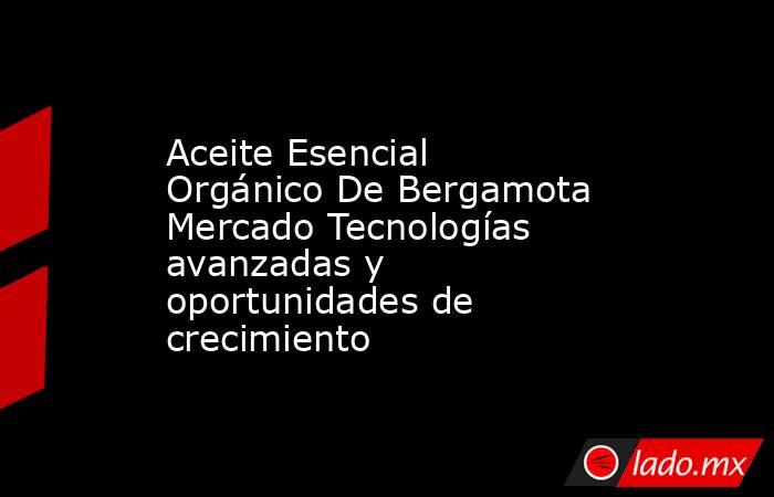 Aceite Esencial Orgánico De Bergamota Mercado Tecnologías avanzadas y oportunidades de crecimiento. Noticias en tiempo real