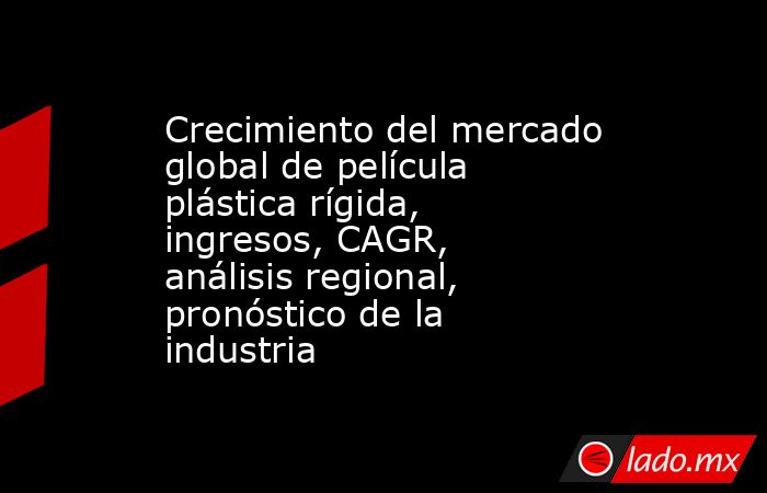 Crecimiento del mercado global de película plástica rígida, ingresos, CAGR, análisis regional, pronóstico de la industria. Noticias en tiempo real