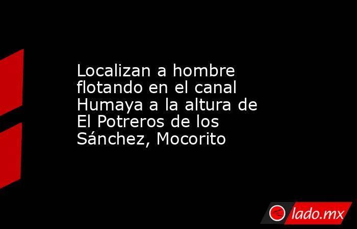 Localizan a hombre flotando en el canal Humaya a la altura de El Potreros de los Sánchez, Mocorito. Noticias en tiempo real