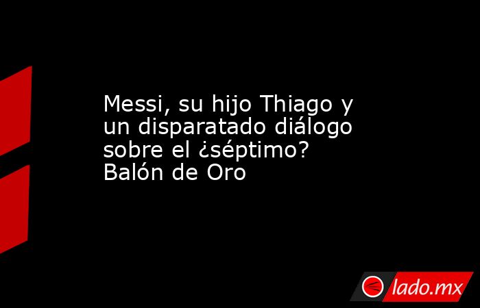 Messi, su hijo Thiago y un disparatado diálogo sobre el ¿séptimo? Balón de Oro. Noticias en tiempo real
