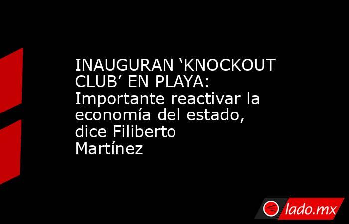 INAUGURAN ‘KNOCKOUT CLUB’ EN PLAYA: Importante reactivar la economía del estado, dice Filiberto Martínez. Noticias en tiempo real