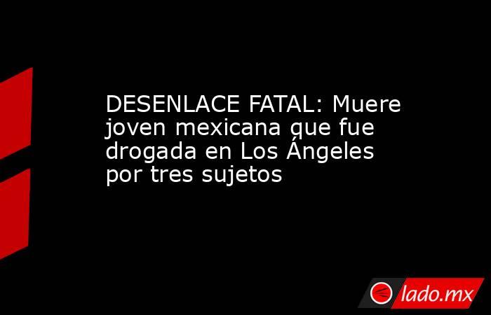 DESENLACE FATAL: Muere joven mexicana que fue drogada en Los Ángeles por tres sujetos. Noticias en tiempo real