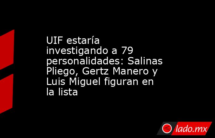 UIF estaría investigando a 79 personalidades: Salinas Pliego, Gertz Manero y Luis Miguel figuran en la lista. Noticias en tiempo real