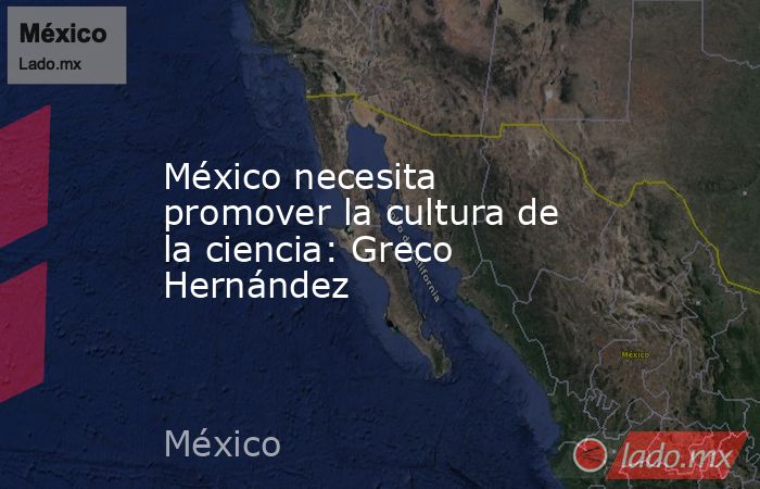 México necesita promover la cultura de la ciencia: Greco Hernández. Noticias en tiempo real