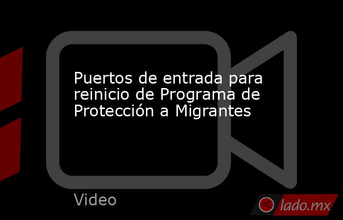 Puertos de entrada para reinicio de Programa de Protección a Migrantes. Noticias en tiempo real