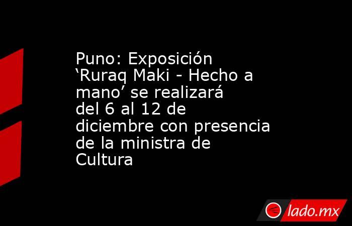 Puno: Exposición ‘Ruraq Maki - Hecho a mano’ se realizará del 6 al 12 de diciembre con presencia de la ministra de Cultura . Noticias en tiempo real