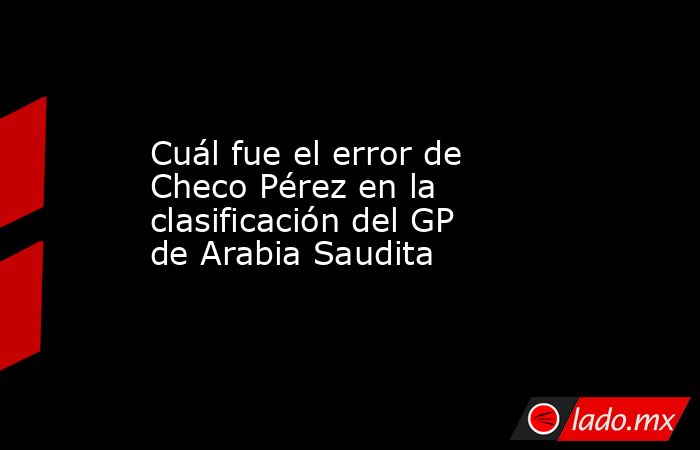 Cuál fue el error de Checo Pérez en la clasificación del GP de Arabia Saudita. Noticias en tiempo real