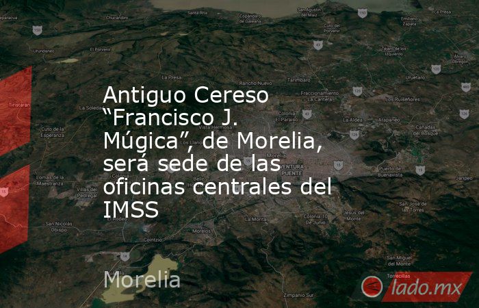 Antiguo Cereso “Francisco J. Múgica”, de Morelia, será sede de las oficinas centrales del IMSS. Noticias en tiempo real