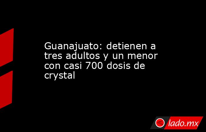Guanajuato: detienen a tres adultos y un menor con casi 700 dosis de crystal. Noticias en tiempo real