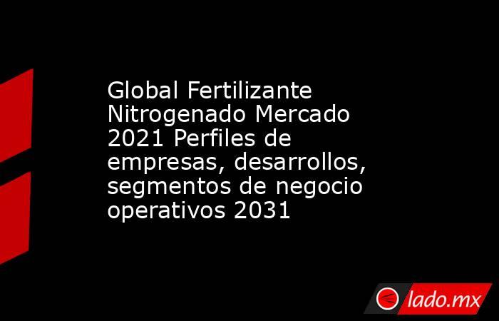 Global Fertilizante Nitrogenado Mercado 2021 Perfiles de empresas, desarrollos, segmentos de negocio operativos 2031. Noticias en tiempo real