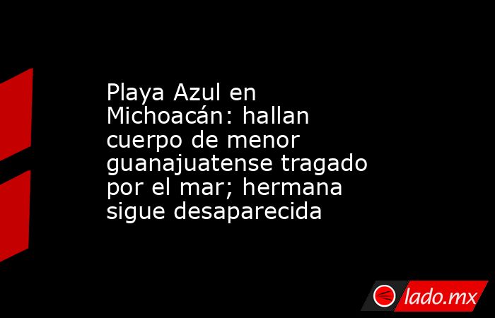 Playa Azul en Michoacán: hallan cuerpo de menor guanajuatense tragado por el mar; hermana sigue desaparecida . Noticias en tiempo real