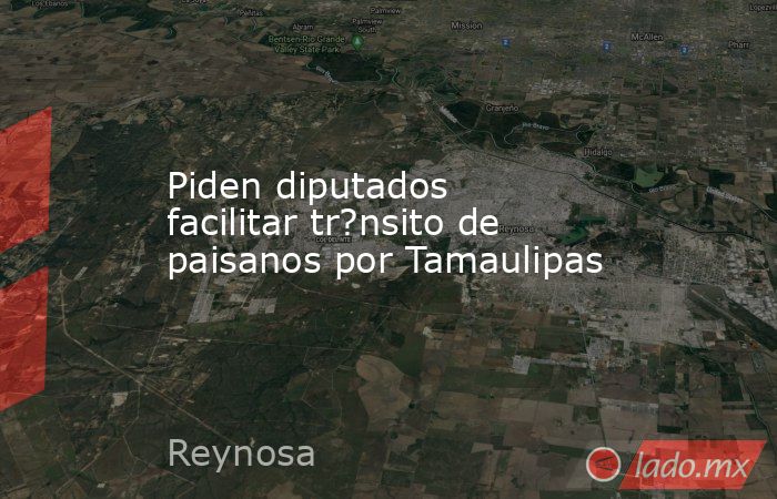 Piden diputados facilitar tr?nsito de paisanos por Tamaulipas. Noticias en tiempo real