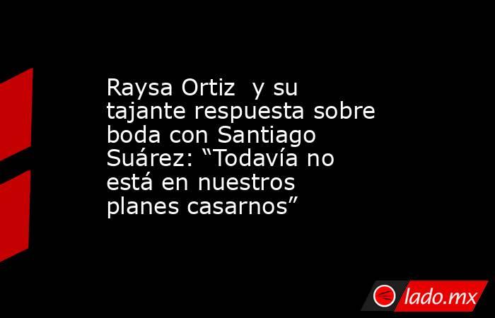 Raysa Ortiz  y su tajante respuesta sobre boda con Santiago Suárez: “Todavía no está en nuestros planes casarnos”. Noticias en tiempo real