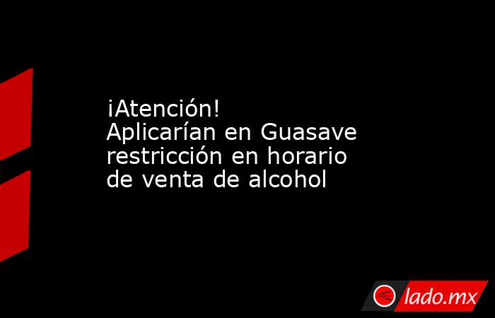 ¡Atención! Aplicarían en Guasave restricción en horario de venta de alcohol. Noticias en tiempo real