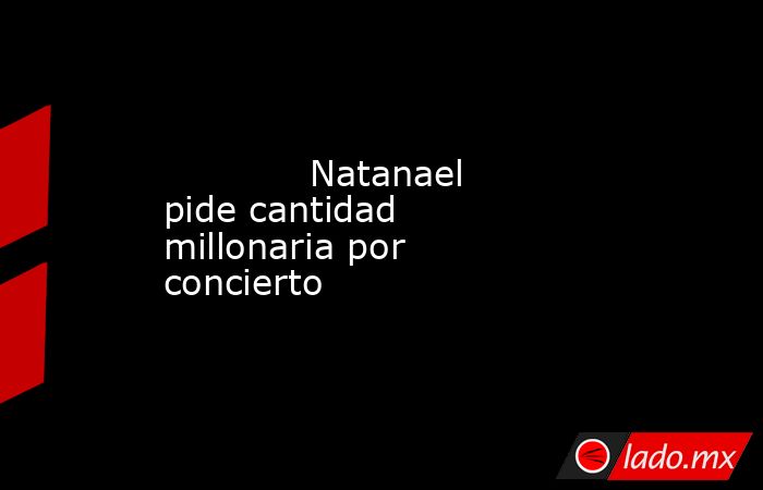             Natanael pide cantidad millonaria por concierto            . Noticias en tiempo real