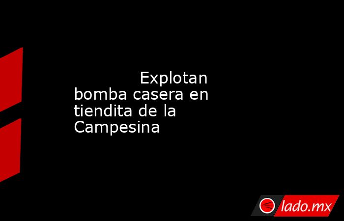             Explotan bomba casera en tiendita de la Campesina            . Noticias en tiempo real