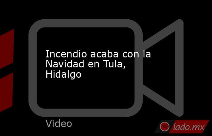 Incendio acaba con la Navidad en Tula, Hidalgo. Noticias en tiempo real