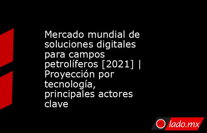 Mercado mundial de soluciones digitales para campos petrolíferos [2021] | Proyección por tecnología, principales actores clave. Noticias en tiempo real