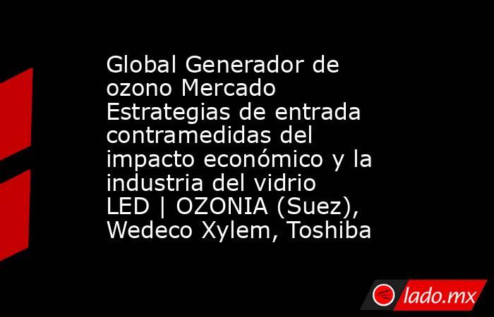 Global Generador de ozono Mercado Estrategias de entrada contramedidas del impacto económico y la industria del vidrio LED | OZONIA (Suez), Wedeco Xylem, Toshiba. Noticias en tiempo real