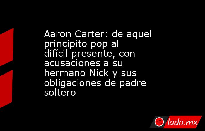 Aaron Carter: de aquel principito pop al difícil presente, con acusaciones a su hermano Nick y sus obligaciones de padre soltero. Noticias en tiempo real