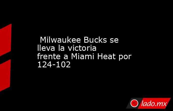  Milwaukee Bucks se lleva la victoria frente a Miami Heat por 124-102. Noticias en tiempo real