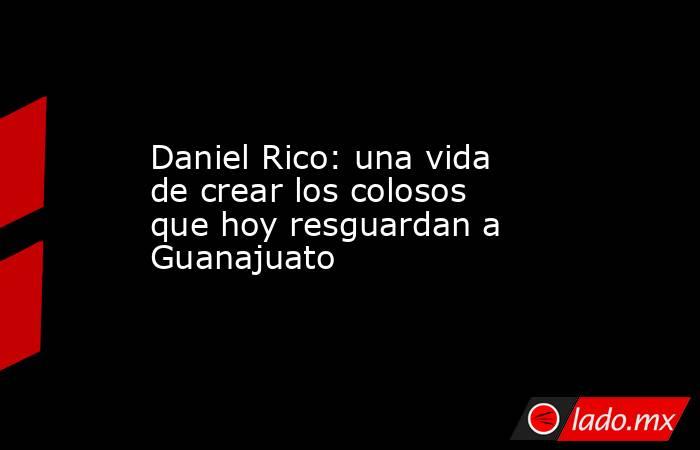 Daniel Rico: una vida de crear los colosos que hoy resguardan a Guanajuato. Noticias en tiempo real