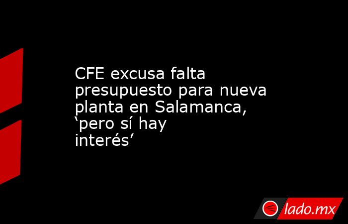 CFE excusa falta presupuesto para nueva planta en Salamanca, ‘pero sí hay interés’. Noticias en tiempo real