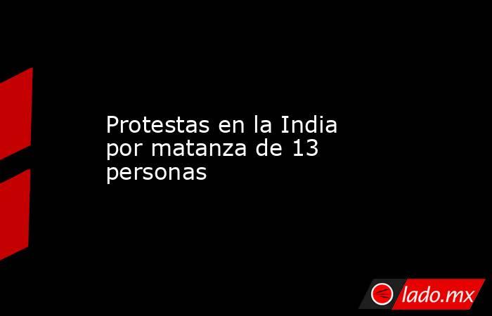 Protestas en la India por matanza de 13 personas. Noticias en tiempo real