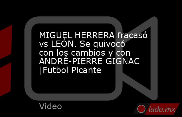 MIGUEL HERRERA fracasó vs LEÓN. Se quivocó con los cambios y con ANDRÉ-PIERRE GIGNAC |Futbol Picante. Noticias en tiempo real