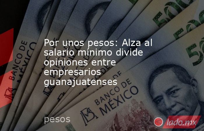 Por unos pesos: Alza al salario mínimo divide opiniones entre empresarios guanajuatenses. Noticias en tiempo real