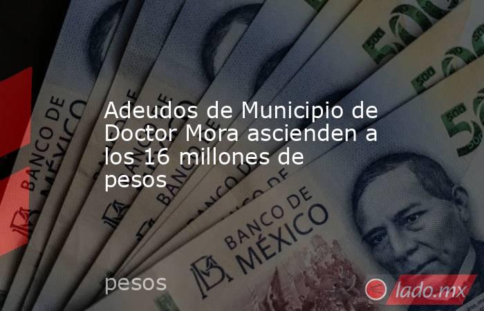 Adeudos de Municipio de Doctor Mora ascienden a los 16 millones de pesos. Noticias en tiempo real