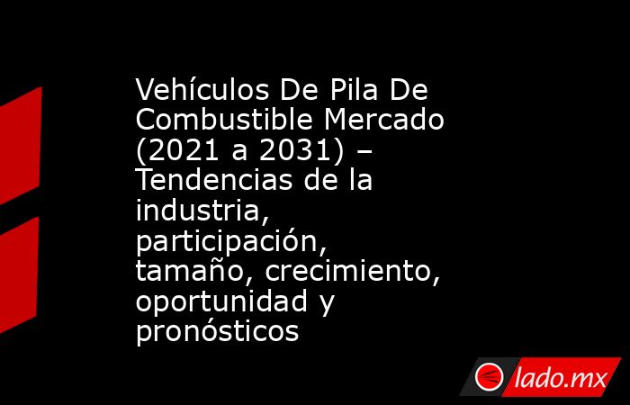 Vehículos De Pila De Combustible Mercado (2021 a 2031) – Tendencias de la industria, participación, tamaño, crecimiento, oportunidad y pronósticos. Noticias en tiempo real
