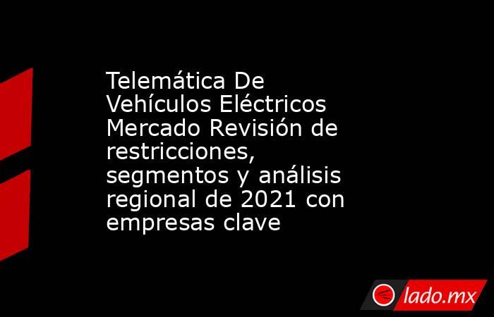 Telemática De Vehículos Eléctricos Mercado Revisión de restricciones, segmentos y análisis regional de 2021 con empresas clave. Noticias en tiempo real