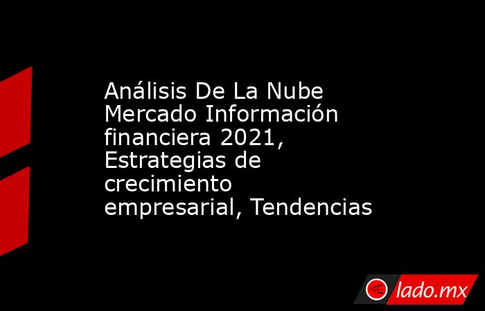 Análisis De La Nube Mercado Información financiera 2021, Estrategias de crecimiento empresarial, Tendencias. Noticias en tiempo real