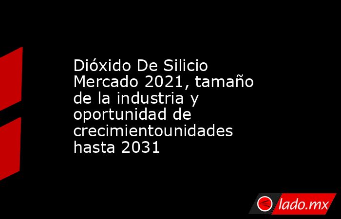 Dióxido De Silicio Mercado 2021, tamaño de la industria y oportunidad de crecimientounidades hasta 2031. Noticias en tiempo real