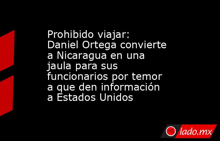 Prohibido viajar: Daniel Ortega convierte a Nicaragua en una jaula para sus funcionarios por temor a que den información a Estados Unidos. Noticias en tiempo real