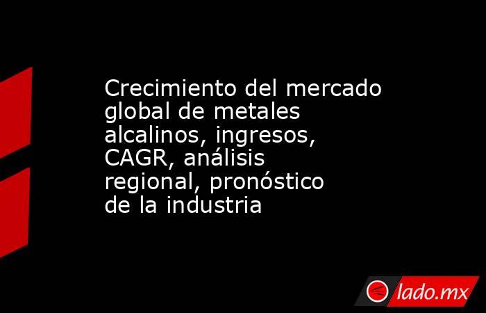 Crecimiento del mercado global de metales alcalinos, ingresos, CAGR, análisis regional, pronóstico de la industria. Noticias en tiempo real