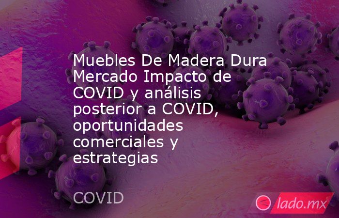 Muebles De Madera Dura Mercado Impacto de COVID y análisis posterior a COVID, oportunidades comerciales y estrategias. Noticias en tiempo real