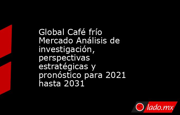 Global Café frío Mercado Análisis de investigación, perspectivas estratégicas y pronóstico para 2021 hasta 2031. Noticias en tiempo real