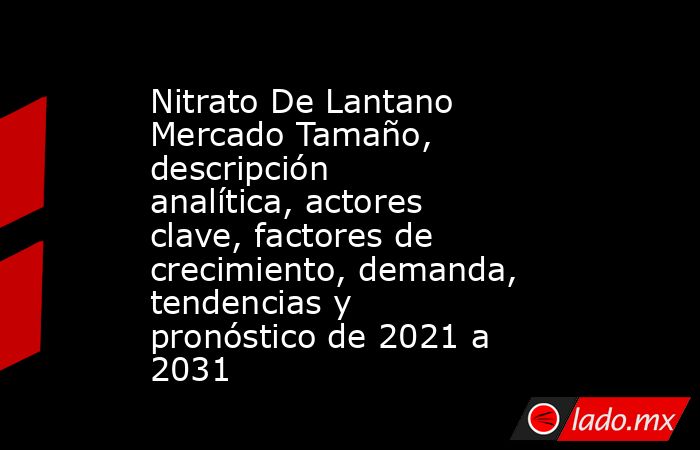 Nitrato De Lantano Mercado Tamaño, descripción analítica, actores clave, factores de crecimiento, demanda, tendencias y pronóstico de 2021 a 2031. Noticias en tiempo real
