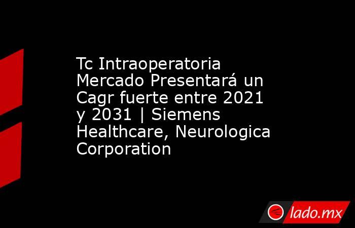 Tc Intraoperatoria Mercado Presentará un Cagr fuerte entre 2021 y 2031 | Siemens Healthcare, Neurologica Corporation. Noticias en tiempo real