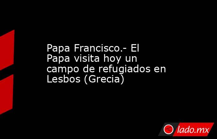 Papa Francisco.- El Papa visita hoy un campo de refugiados en Lesbos (Grecia). Noticias en tiempo real