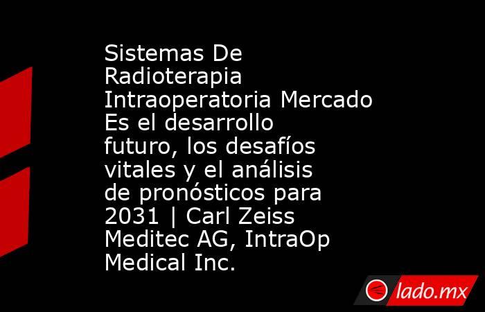 Sistemas De Radioterapia Intraoperatoria Mercado Es el desarrollo futuro, los desafíos vitales y el análisis de pronósticos para 2031 | Carl Zeiss Meditec AG, IntraOp Medical Inc.. Noticias en tiempo real
